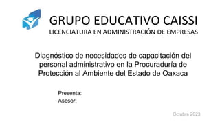 GRUPO EDUCATIVO CAISSI
LICENCIATURA EN ADMINISTRACIÓN DE EMPRESAS
Presenta:
Asesor:
Diagnóstico de necesidades de capacitación del
personal administrativo en la Procuraduría de
Protección al Ambiente del Estado de Oaxaca
Octubre 2023
 