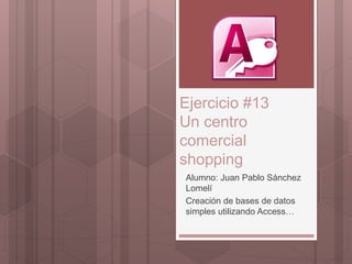 Ejercicio #13
Un centro
comercial
shopping
Alumno: Juan Pablo Sánchez
Lomelí
Creación de bases de datos
simples utilizando Access…
 