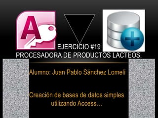 Alumno: Juan Pablo Sánchez Lomelí
Creación de bases de datos simples
utilizando Access…
EJERCICIO #19
PROCESADORA DE PRODUCTOS LACTEOS.
 
