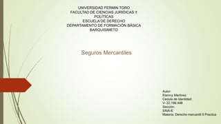 UNIVERSIDAD FERMIN TORO
FACULTAD DE CIENCIAS JURIDICAS Y
POLÍTICAS
ESCUELA DE DERECHO
DEPARTAMENTO DE FORMACIÓN BÁSICA
BARQUISIMETO
Autor:
Elainny Martinez
Cedula de Identidad:
V- 22.196.448
Sección:
SAIA-E
Materia: Derecho mercantil II Practica
Seguros Mercantiles
 