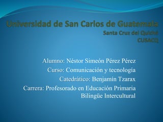 Alumno: Néstor Simeón Pérez Pérez
Curso: Comunicación y tecnología
Catedrático: Benjamín Tzarax
Carrera: Profesorado en Educación Primaria
Bilingüe Intercultural
 