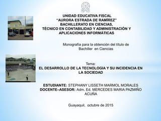 UNIDAD EDUCATIVA FISCAL
“AURORA ESTRADA DE RAMÍREZ”
BACHILLERATO EN CIENCIAS,
TÉCNICO EN CONTABILIDAD Y ADMINISTRACIÓN Y
APLICACIONES INFORMÁTICAS
Monografía para la obtención del título de
Bachiller en Ciencias
Tema:
EL DESARROLLO DE LA TECNOLOGIA Y SU INCIDENCIA EN
LA SOCIEDAD
ESTUDIANTE: STEPHANY LISSETH MARMOL MORALES
DOCENTE–ASESOR: Adm. Ed. MERCEDES MARIA PAZMIÑO
ACUÑA
Guayaquil, octubre de 2015
 