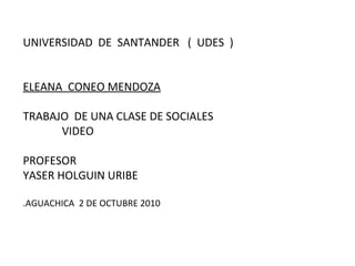     UNIVERSIDAD  DE  SANTANDER  (  UDES  ) ELEANA  CONEO MENDOZA TRABAJO  DE UNA CLASE DE SOCIALES   VIDEO  PROFESOR YASER HOLGUIN URIBE .AGUACHICA  2 DE OCTUBRE 2010 