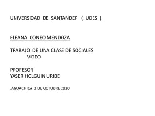 UNIVERSIDAD  DE  SANTANDER   (  UDES  )ELEANA  CONEO MENDOZATRABAJO  DE UNA CLASE DE SOCIALES              VIDEO              PROFESORYASER HOLGUIN URIBE.AGUACHICA  2 DE OCTUBRE 2010 