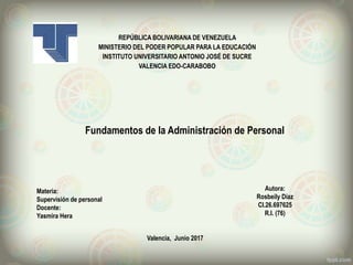 REPÚBLICA BOLIVARIANA DE VENEZUELA
MINISTERIO DEL PODER POPULAR PARA LA EDUCACIÓN
INSTITUTO UNIVERSITARIO ANTONIO JOSÉ DE SUCRE
VALENCIA EDO-CARABOBO
Valencia, Junio 2017
Autora:
Rosbeily Díaz
CI.26.697625
R.I. (76)
Fundamentos de la Administración de Personal
Materia:
Supervisión de personal
Docente:
Yasmira Hera
 