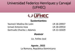 Universidad Federico Henríquez y Carvajal
(UFHEC)
Sustentantes:
Yasmeiri Medina De León LR-18-20937
Ismael Antonio Inoa LR-18-20910
Gertrudis Charita J. Adames LR-13-10329
Asesor
Lic. Fellito José
Agosto , 2022
La Romana, República Dominicana
 