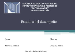 REPÚBLICA BOLIVARIANA DE VENEZUELA
INSTITUTO UNIVERSITARIO POLITÉCNICO
“SANTIAGO MARIÑO”
EXTENSIÓN MATURÍN
Estudios del desempeño
Asesor: Alumno:
Moreno, Morelia Quijada, Daniel
Maturín, Febrero del 2017
 