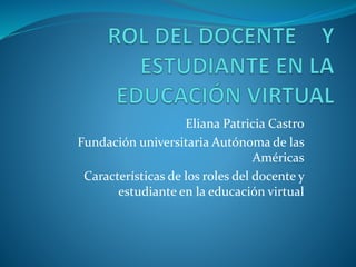 Eliana Patricia Castro 
Fundación universitaria Autónoma de las 
Américas 
Características de los roles del docente y 
estudiante en la educación virtual 
 