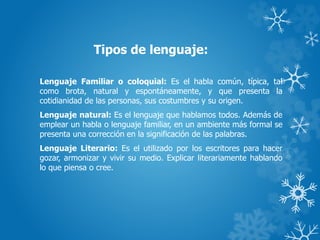 Tipos de lenguaje:
Lenguaje Familiar o coloquial: Es el habla común, típica, tal
como brota, natural y espontáneamente, y que presenta la
cotidianidad de las personas, sus costumbres y su origen.
Lenguaje natural: Es el lenguaje que hablamos todos. Además de
emplear un habla o lenguaje familiar, en un ambiente más formal se
presenta una corrección en la significación de las palabras.
Lenguaje Literario: Es el utilizado por los escritores para hacer
gozar, armonizar y vivir su medio. Explicar literariamente hablando
lo que piensa o cree.
 
