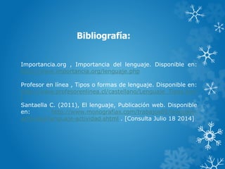 Bibliografía:
Importancia.org , Importancia del lenguaje. Disponible en:
http://www.importancia.org/lenguaje.php
Profesor en línea , Tipos o formas de lenguaje. Disponible en:
http://www.profesorenlinea.cl/castellano/Lenguaje_Tipos.htm
l
Santaella C. (2011), El lenguaje, Publicación web. Disponible
en: http://www.monografias.com/trabajos89/lenguaje-
actividad/lenguaje-actividad.shtml . [Consulta Julio 18 2014]
 