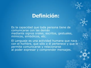 Definición:
Es la capacidad que toda persona tiene de
comunicarse con las demás
mediante signos orales, escritos, gestuales,
mímicos, simbólicos, etc.
El Lenguaje es una actividad humana que nace
con el hombre, que sólo a él pertenece y que le
permite comunicarse y relacionarse
al poder expresar y comprender mensajes.
 