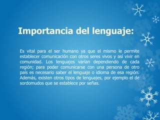 Importancia del lenguaje:
Es vital para el ser humano ya que el mismo le permite
establecer comunicación con otros seres vivos y así vivir en
comunidad. Los lenguajes varían dependiendo de cada
región; para poder comunicarse con una persona de otro
país es necesario saber el lenguaje o idioma de esa región.
Además, existen otros tipos de lenguajes, por ejemplo el de
sordomudos que se establece por señas.
 