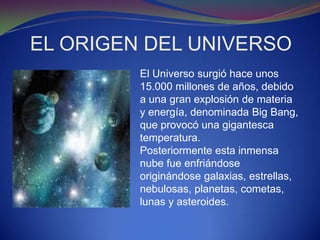 EL ORIGEN DEL UNIVERSO
         El Universo surgió hace unos
         15.000 millones de años, debido
         a una gran explosión de materia
         y energía, denominada Big Bang,
         que provocó una gigantesca
         temperatura.
         Posteriormente esta inmensa
         nube fue enfriándose
         originándose galaxias, estrellas,
         nebulosas, planetas, cometas,
         lunas y asteroides.
 