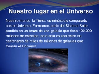 Nuestro lugar en el Universo
Nuestro mundo, la Tierra, es minúsculo comparado
con el Universo. Formamos parte del Sistema Solar,
perdido en un brazo de una galaxia que tiene 100.000
millones de estrellas, pero sólo es una entre los
centenares de miles de millones de galaxias que
forman el Universo.
 