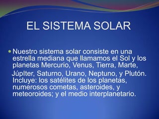 EL SISTEMA SOLAR

 Nuestro sistema solar consiste en una
 estrella mediana que llamamos el Sol y los
 planetas Mercurio, Venus, Tierra, Marte,
 JúpIter, Saturno, Urano, Neptuno, y Plutón.
 Incluye: los satélites de los planetas,
 numerosos cometas, asteroides, y
 meteoroides; y el medio interplanetario.
 