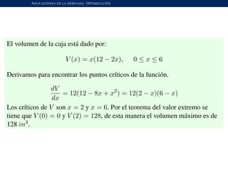 APLICACIONES DE LA DERIVADA: OPTIMIZACI ´ON
El volumen de la caja est´a dado por:
V (x) = x(12 − 2x), 0 ≤ x ≤ 6
Derivamos para encontrar los puntos cr´ıticos de la funci´on.
dV
dx
= 12(12 − 8x + x2
) = 12(2 − x)(6 − x)
Los cr´ıticos de V son x = 2 y x = 6. Por el teorema del valor extremo se
tiene que V (0) = 0 y V (2) = 128, de esta manera el volumen m´aximo es de
128 in3.
 