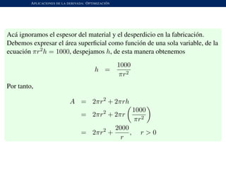 APLICACIONES DE LA DERIVADA: OPTIMIZACI ´ON
Ac´a ignoramos el espesor del material y el desperdicio en la fabricaci´on.
Debemos expresar el ´area superﬁcial como funci´on de una sola variable, de la
ecuaci´on πr2h = 1000, despejamos h, de esta manera obtenemos
h =
1000
πr2
Por tanto,
A = 2πr2
+ 2πrh
= 2πr2
+ 2πr
1000
πr2
= 2πr2
+
2000
r
, r > 0
 