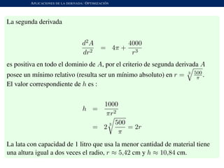 APLICACIONES DE LA DERIVADA: OPTIMIZACI ´ON
La segunda derivada
d2A
dr2
= 4π +
4000
r3
es positiva en todo el dominio de A, por el criterio de segunda derivada A
posee un m´ınimo relativo (resulta ser un m´ınimo absoluto) en r = 3 500
π .
El valor correspondiente de h es :
h =
1000
πr2
= 2
3 500
π
= 2r
La lata con capacidad de 1 litro que usa la menor cantidad de material tiene
una altura igual a dos veces el radio, r ≈ 5,42 cm y h ≈ 10,84 cm.
 