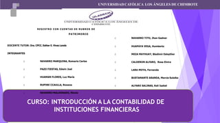 CURSO: INTRODUCCIÓN A LA CONTABILIDAD DE
INSTITUCIONES FINANCIERAS
UNIVERSIDADCATÓLICA LOS ÁNGELES DE CHIMBOTE
REGISTRO CON CUENTAS DE RUBROS DE
PATRIMONIO
DOCENTE TUTOR: Dra. CPCC. Esther E. Vivas Landa
INTEGRANTES
: NAVARRO MARQUINA, Romario Carlos
: PAZO FIESTAS, Edwin Joel
: HUAMAN FLORES, Luz María
: RUPIRE CCAULLA, Roxana
: NAVARRO MALDONADO, Nicole
: NAVARRO TITO, Jhon Gadner
: HUAPAYA VEGA, Humberto
: MEZA MAYHUAY, Bladimir Esleyther
: CALDERON ALFARO, Rosa Elvira
: LARA MOYA, Fernanda
: BUSTAMANTE ARANDA, Marcia Suleika
: ALFARO SALINAS, Keli Isabel
 