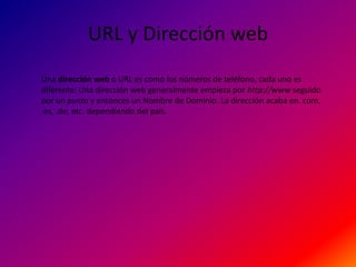 URL y Dirección web
Una dirección web o URL es como los números de teléfono, cada uno es
diferente. Una dirección web generalmente empieza por http://www seguido
por un punto y entonces un Nombre de Dominio. La dirección acaba en. com,
.es, .de, etc. dependiendo del país.
 
