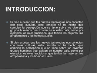 INTRODUCCION:
 Si bien a pesar que las nuevas tecnologías nos conectan
con otras culturas, esto también no ha hecho que
cambien la percepción que se tiene sobre los diversos
grupos humanos que existen en nuestro país, como por
ejemplos los roles tradicional que tenían las mujeres, los
afroperuanos y los homosexuales.
 Si bien a pesar que las nuevas tecnologías nos conectan
con otras culturas, esto también no ha hecho que
cambien la percepción que se tiene sobre los diversos
grupos humanos que existen en nuestro país, como por
ejemplos los roles tradicional que tenían las mujeres, los
afroperuanos y los homosexuales.
 