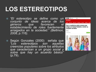 LOS ESTEREOTIPOS
 “El estereotipo se define como un
conjunto de ideas acerca de los
géneros que favorecen el
establecimiento de roles fuertemente
arraigados en la sociedad.” (Beltmon,
2008, p.116).
 Según Gonzales (2000) señala que
“Los estereotipos son aquellas
creencias populares sobre los atributos
que caracterizan a un grupo social y
sobre que hay un acuerdo básico”
(p.79).
 