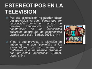 ESTEREOTIPOS EN LA
TELEVISION
 Por eso la televisión no pueden pasar
desapercibida ya que, “tienen que ser
reconocidas como un recurso de
primera importancia para la
construcción de las identidades
culturales dentro de las experiencias
vividas día a día”. (Barker, 2003, p.14)
 Y es lo que proyecta la televisión en
imágenes lo que “suministra a los
espectadores un rico arsenal de
materiales que les permite remodelar
sus proyectos identitarios”. (Barker,
2003, p.14)
 
