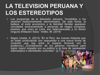 LA TELEVISION PERUANA Y
LOS ESTEREOTIPOS
 Los programas de la televisión peruana “invisibiliza a los
sectores tradicionalmente discriminados. De esta forma, la
belleza, el éxito económico y la felicidad familiar aparecen
vinculadas exclusivamente a personas de rasgos europeos,
jóvenes, que viven en Lima, son heterosexuales y no tienen
ninguna limitación física.” Ardito, W. (2014)
 Según Uceda, A. (2013) “En el Perú, las nuevas historias que
se están produciendo son respuestas a una nueva forma de
conexión que hay entre el espacio ficcional con la
audiencia.[…]Combinación de los géneros narrativos para
lograr mayor empatía con su público a la hora de representar
estereotipos e identidades culturales”. (p.7)
 