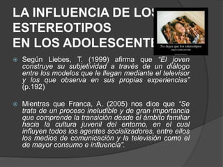 LA INFLUENCIA DE LOS
ESTEREOTIPOS
EN LOS ADOLESCENTES
 Según Liebes, T. (1999) afirma que “El joven
construye su subjetividad a través de un diálogo
entre los modelos que le llegan mediante el televisor
y los que observa en sus propias experiencias”
(p.192)
 Mientras que Franca, A. (2005) nos dice que “Se
trata de un proceso ineludible y de gran importancia
que comprende la transición desde el ámbito familiar
hacia la cultura juvenil del entorno, en el cual
influyen todos los agentes socializadores, entre ellos
los medios de comunicación y la televisión como el
de mayor consumo e influencia”.
 