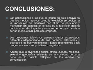 CONCLUSIONES:
 Las conclusiones a las que se llegan en este ensayo es
que los medios masivos como la televisión se dedican a
la transmisión de mensajes con el fin de persuadir y
manipular. En especial en el caso de la televisión abierta
debido a su alto impacto y consumo en el país tiende a
ser un medio eficaz para ese propósito.
 Los programas televisivos generan ciertos estereotipos
diferentes (dependiendo de sus horarios, televisoras y
públicos a los que van dirigidos). Estos dependiendo a los
programas van a ser positivos o negativos.
 Asumir que la diversidad social, étnica, cultural, religiosa,
sexual y geográfica existente en la sociedad peruana
debe en lo posible reflejarse en los medios de
comunicación.
 