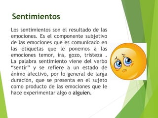 Sentimientos
Los sentimientos son el resultado de las
emociones. Es el componente subjetivo
de las emociones que es comunicado en
las etiquetas que le ponemos a las
emociones temor, ira, gozo, tristeza .
La palabra sentimiento viene del verbo
“sentir” y se refiere a un estado de
ánimo afectivo, por lo general de larga
duración, que se presenta en el sujeto
como producto de las emociones que le
hace experimentar algo o alguien.
 