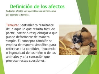 Definición de los afectos
Todos los afectos son susceptibles de definir como
por ejemplo la ternura.
Ternura: Sentimiento resultante
de a aquello que resulta fácil de
partir, cortar o resquebrajar o que
puede deformarse de manera
simple. El concepto también se
emplea de manera simbólica para
referirse a la candidez, inocencia
o ingenuidad de los niños o de los
animales y a la sensación que
provocan estas cuestiones.
 