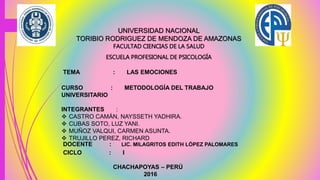 UNIVERSIDAD NACIONAL
TORIBIO RODRIGUEZ DE MENDOZA DE AMAZONAS
FACULTAD CIENCIAS DE LA SALUD
ESCUELA PROFESIONAL DE PSICOLOGÍA
TEMA : LAS EMOCIONES
CURSO : METODOLOGÍA DEL TRABAJO
UNIVERSITARIO
INTEGRANTES :
 CASTRO CAMÁN, NAYSSETH YADHIRA.
 CUBAS SOTO, LUZ YANI.
 MUÑOZ VALQUI, CARMEN ASUNTA.
 TRUJILLO PEREZ, RICHARD
DOCENTE : LIC. MILAGRITOS EDITH LÓPEZ PALOMARES
CICLO : I
CHACHAPOYAS – PERÚ
2016
 