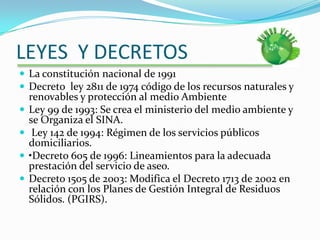 LEYES  Y DECRETOSLa constitución nacional de 1991Decreto  ley 2811 de 1974 código de los recursos naturales y renovables y protección al medio AmbienteLey 99 de 1993: Se crea el ministerio del medio ambiente y se Organiza el SINA. Ley 142 de 1994: Régimen de los servicios públicos domiciliarios.•Decreto 605 de 1996: Lineamientos para la adecuada prestación del servicio de aseo. Decreto 1505 de 2003: Modifica el Decreto 1713 de 2002 en relación con los Planes de Gestión Integral de Residuos Sólidos. (PGIRS). 