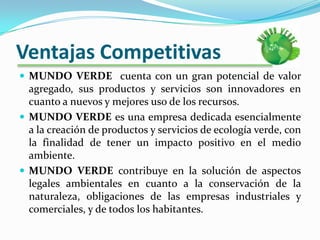 Ventajas CompetitivasMUNDO VERDE  cuenta con un gran potencial de valor agregado, sus productos y servicios son innovadores en cuanto a nuevos y mejores uso de los recursos.MUNDO VERDE es una empresa dedicada esencialmente a la creación de productos y servicios de ecología verde, con la finalidad de tener un impacto positivo en el medio ambiente.MUNDO VERDE contribuye en la solución de aspectos legales ambientales en cuanto a la conservación de la naturaleza, obligaciones de las empresas industriales y comerciales, y de todos los habitantes.