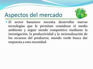 Aspectos del mercadoEl sector bananero necesita desarrollar nuevas tecnologías que le permitan considerar el medio ambiente y seguir siendo competitivo mediante la investigación, la productividad y la racionalización de los recursos del productor, mundo verde busca dar respuesta a esta necesidad.