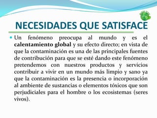    NECESIDADES QUE SATISFACEUn fenómeno preocupa al mundo y es el calentamiento global y su efecto directo; en vista de que la contaminación es una de las principales fuentes de contribución para que se esté dando este fenómeno pretendemos con nuestros productos y servicios contribuir a vivir en un mundo más limpio y sano ya que la contaminación es la presencia o incorporación al ambiente de sustancias o elementos tóxicos que son perjudiciales para el hombre o los ecosistemas (seres vivos). 