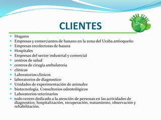 CLIENTESHogares Empresas y comerciantes de banano en la zona del Uraba antioqueñoEmpresas recolectoras de basuraHospitales Empresas del sector industrial y comercialcentros de saludcentros de cirugía ambulatoriaclínicasLaboratorios clínicoslaboratorios de diagnosticoUnidades de experimentación de animalesbiotecnología, Consultorios odontológicosLaboratorios veterinariostodo centro dedicado a la atención de personas en las actividades de diagnostico, hospitalización, recuperación, tratamiento, observación y rehabilitación.