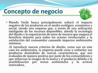 Concepto de negocioMundo Verde busca principalmente reducir el impacto negativo de los productos en el medio ecológico, económico y social, siendo una empresa que, a través de una utilización inteligente de los recursos disponibles, aborda la tecnología del diseño y la organización de estos de manera que asegura el beneficio máximo para todos los actores involucrados y la satisfacción del consumidor causando impactos ambientales mínimos.     Al introducir nuevos criterios de diseño, como son en este caso los ambientales, la empresa puede crear o rediseñar sus productos dotándoles de nuevas características, que son evaluadas de manera positiva por parte de los consumidores y que refuerzan la imagen de la marca y el producto debido a la sensibilización por temas ambientales y la actitud innovadora.
