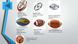 Balón de rugby
profesional Gilbert
$190.000
Balón de rugby
Adidas azul y negro
$67.000
Balón de rugby Adidas
profesional Francia
$110.000
Balón de futbol
americano
profesionalWilson
$110.500
Balón de futbol
americano
profesional
tradicional $240.000
Balón de futbol americano
oficial profesional $345.000
Balón de balón_ mano
profesional Adidas $
50.000
 