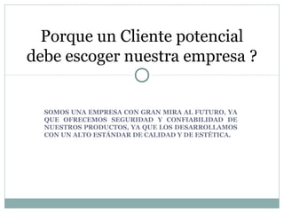 SOMOS UNA EMPRESA CON GRAN MIRA AL FUTURO, YA
QUE OFRECEMOS SEGURIDAD Y CONFIABILIDAD DE
NUESTROS PRODUCTOS, YA QUE LOS DESARROLLAMOS
CON UN ALTO ESTÁNDAR DE CALIDAD Y DE ESTÉTICA.
Porque un Cliente potencial
debe escoger nuestra empresa ?
 