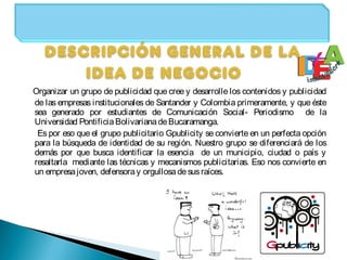 Organizar un grupo de publicidad que cree y desarrolle los contenidos y publicidad
de las empresas institucionales de Santander y Colombia primeramente, y que éste
sea generado por estudiantes de Comunicación Social- Periodismo de la
Universidad Pontificia BolivarianadeBucaramanga.
Es por eso que el grupo publicitario Gpublicity se convierte en un perfecta opción
para la búsqueda de identidad de su región. Nuestro grupo se diferenciará de los
demás por que busca identificar la esencia de un municipio, ciudad o país y
resaltarla mediante las técnicas y mecanismos publicitarias. Eso nos convierte en
un empresajoven, defensoray orgullosadesusraíces.
 