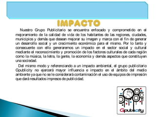 Nuestro Grupo Publicitario se encuentra enfocado y comprometido en el
mejoramiento de la calidad de vida de los habitantes de las regiones, ciudades,
municipios y demás que desean mejorar su imagen y marca con el fin de generar
un desarrollo social y un crecimiento económico para el mismo. Por lo tanto y
consecuente con ello generaremos un impacto en el sector social y cultural
mediante el reconocimiento y promoción de los factores culturales de cada región
como la música, la letra, la gente, la economía y demás aspectos que constituyen
unasociedad.
Del mismo modo y referenciando a un impacto ambiental, el grupo publicitario
Gpublicity no ejercerá mayor influencia e impacto en el ámbito del medio
ambiente ya queno sele considerarácontaminación el uso deequiposdeimpresión
quedaráresultadosimpresosdepublicidad.
 