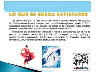 Se busca satisfacer la falta de conocimiento y reconociemiento de espacios
territoriales de un determinado país para convertirlo en regiones, departamentos o
municipios conocidos a nivel externo; en donde se dé a conocer todos aquellos
recursosqueconstituyen y conforman un determinado territorio.
Además de ello se busca dar identidad y marca a éstos mismos con el fin de
generar crecimiento tanto social (identificación y orgullo por su región) y
económico (la incentivación del turismo e inversión en diferentes áreas del
territorio) .Convirtiéndolo así en llamativo paralosdemás.
 