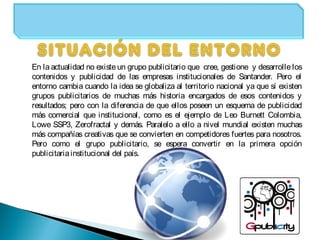 En la actualidad no existe un grupo publicitario que cree, gestione y desarrolle los
contenidos y publicidad de las empresas institucionales de Santander. Pero el
entorno cambia cuando la idea se globaliza al territorio nacional ya que sí existen
grupos publicitarios de muchas más historia encargados de esos contenidos y
resultados; pero con la diferencia de que ellos poseen un esquema de publicidad
más comercial que institucional, como es el ejemplo de Leo Burnett Colombia,
Lowe SSP3, Zerofractal y demás. Paralelo a ello a nivel mundial existen muchas
más compañías creativas que se convierten en competidores fuertes para nosotros.
Pero como el grupo publicitario, se espera convertir en la primera opción
publicitariainstitucional del país.
 