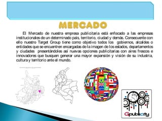 El Mercado de nuestra empresa publicitaria está enfocado a las empresas
institucionales de un determinado país, territorio, ciudad y demás. Consecuente con
ello nuestro Target Group tiene como objetivo todos los gobiernos, alcaldes o
entidades que se encuentren encargadas de la imagen de los estados, departamentos
y ciudades presentándoles así nuevas opciones publicitarias con aires frescos e
innovadores que busquen generar una mayor expansión y visión de su industria,
culturay territorio anteel mundo.
 