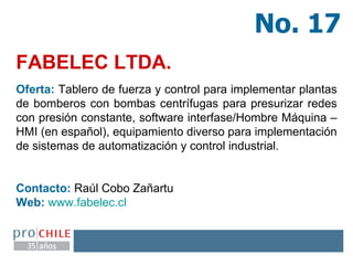 FABELEC LTDA.   No. 17 Oferta:  Tablero de fuerza y control para implementar plantas de bomberos con bombas centrífugas para presurizar redes con presión constante, software interfase/Hombre Máquina – HMI (en español), equipamiento diverso para implementación de sistemas de automatización y control industrial. Contacto:  Raúl Cobo Zañartu Web:   www.fabelec.cl   