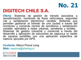 DIGITECH CHILE S.A.   Oferta:  Sistemas de gestión de tránsito asociados a semaforización, monitoreo de flujos vehiculares, seguridad vial y señalización electrónica variable. Sistemas que permiten gestionar el tránsito de una ciudad a través del monitoreo y comando remoto de semáforos y señalización variable, aplicables a redes urbanas, carreteras y túneles.  Sistemas de gestión industrial y comercial a través del desarrollo y aplicación de soluciones de captura,p or medio de equipos portátiles con una aplicación específica de captura, apoyado por GPS. Contacto:  Marco Ponce Leng  Web:   [email_address]   No. 21 
