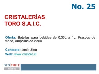 CRISTALERÍAS  TORO S.A.I.C.  Oferta:  Botellas para bebidas de 0.33L a 1L, Frascos de vidrio, Ampollas de vidrio Contacto:  José Ulloa  Web:   www.cristoro.cl   No. 25 