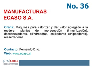 MANUFACTURAS  ECASO S.A. Oferta:  Maquinas para valorizar y dar valor agregado a la madera: plantas de impregnación (inmunización), descortezadoras, cilindradoras, astilladoras (chipeadoras), reaserradoras. Contacto:  Fernando Díaz Web:   www.ecaso.cl   No. 36 